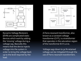 DynamicVoltage Restorers
(DVR) are complicated static
devices which work by adding
the ‘missing’ voltage during a
voltage sag. Basically this
means that the device injects
voltage into the system in
order to bring the voltage back
up to the level required by the
load.
A Ferro resonant transformer, also
known as a constant voltage
transformer (CVT), is a transformer
that operates in the saturation region
of the transformer B-H curve.
Voltage sags down to 30 % retained
voltage can be mitigated through the
use of Ferro resonant transformers.
 
