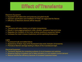 Electronic Equipment
 Equipment will malfunction and produces corrupted results
 Improper specification and installation of TVSS can aggravate the failures
 Efficiency of electronic devices will be reduced
Motors
 Transients will make motors run at higher temperatures
 Result in micro-jogging leading to motor vibration, excessive heat and noise
 Degrades the insulation of the motor winding resulting to equipment failure.
 Increases the motor’s losses (hysteresis) and its operating temperature
Lights
 Fluorescent bulb and ballast failure
 Appearance of black rings at the fluorescent tube ends (indicator of transients)
 Premature filament damage leading to failure of the incandescent light.
Electrical Equipment
 Transients degrade the contacting surfaces of circuit breakers and switches
 Nuisance tripping of breakers due to false activation to a non-existent current demand
 Reduce transformer efficiency because of increased hysteresis losses
 
