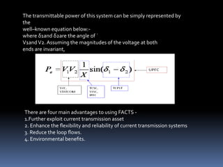 The transmittable power of this system can be simply represented by
the
well–known equation below:-
where δ1and δ2are the angle of ˙
V1andV2. Assuming the magnitudes of the voltage at both
ends are invariant,
There are four main advantages to using FACTS -
1.Further exploit current transmission asset
2. Enhance the ﬂexibility and reliability of current transmission systems
3. Reduce the loop ﬂows.
4. Environmental beneﬁts.
 