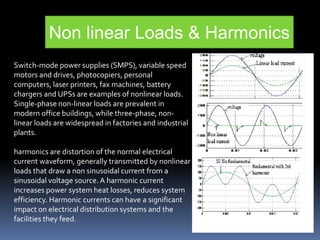Switch-mode power supplies (SMPS), variable speed
motors and drives, photocopiers, personal
computers, laser printers, fax machines, battery
chargers and UPSs are examples of nonlinear loads.
Single-phase non-linear loads are prevalent in
modern office buildings, while three-phase, non-
linear loads are widespread in factories and industrial
plants.
harmonics are distortion of the normal electrical
current waveform, generally transmitted by nonlinear
loads that draw a non sinusoidal current from a
sinusoidal voltage source.A harmonic current
increases power system heat losses, reduces system
efficiency. Harmonic currents can have a significant
impact on electrical distribution systems and the
facilities they feed.
Non linear Loads & Harmonics
 
