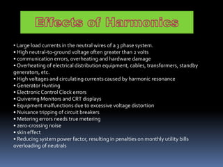 • Large load currents in the neutral wires of a 3 phase system.
• High neutral-to-ground voltage often greater than 2 volts
• communication errors, overheating and hardware damage
• Overheating of electrical distribution equipment, cables, transformers, standby
generators, etc.
• High voltages and circulating currents caused by harmonic resonance
• Generator Hunting
• ElectronicControl Clock errors
• Quivering Monitors and CRT displays
• Equipment malfunctions due to excessive voltage distortion
• Nuisance tripping of circuit breakers
• Metering errors needs true metering
• zero-crossing noise
• skin effect
• Reducing system power factor, resulting in penalties on monthly utility bills
overloading of neutrals
 