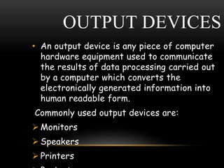 OUTPUT DEVICES
• An output device is any piece of computer
hardware equipment used to communicate
the results of data processing carried out
by a computer which converts the
electronically generated information into
human readable form.
Commonly used output devices are:
 Monitors
 Speakers
 Printers
 