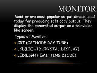 MONITOR
Monitor are most popular output device used
today for producing soft copy output. They
display the generated output on a television
like screen.
Types of Monitor:
 CRT (CATHODE RAY TUBE)
 LCD(LIQUID CRYSTAL DISPLAY)
 LED(LIGHT EMITTING DIODE)
 