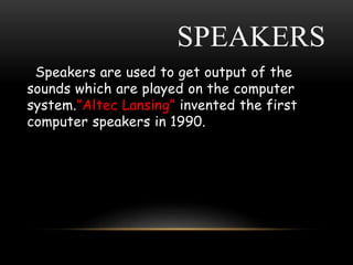 SPEAKERS
Speakers are used to get output of the
sounds which are played on the computer
system.”Altec Lansing” invented the first
computer speakers in 1990.
 