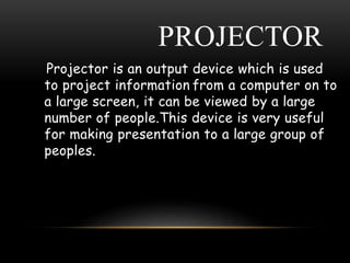 PROJECTOR
Projector is an output device which is used
to project information from a computer on to
a large screen, it can be viewed by a large
number of people.This device is very useful
for making presentation to a large group of
peoples.
 