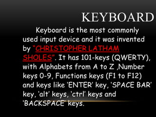 KEYBOARD
Keyboard is the most commonly
used input device and it was invented
by “CHRISTOPHER LATHAM
SHOLES”. It has 101-keys (QWERTY),
with Alphabets from A to Z ,Number
keys 0-9, Functions keys (F1 to F12)
and keys like ‘ENTER’ key, ‘SPACE BAR’
key, ‘alt’ keys, ‘ctrl’ keys and
‘BACKSPACE’ keys.
 