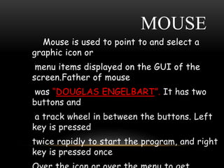 MOUSE
Mouse is used to point to and select a
graphic icon or
menu items displayed on the GUI of the
screen.Father of mouse
was “DOUGLAS ENGELBART”. It has two
buttons and
a track wheel in between the buttons. Left
key is pressed
twice rapidly to start the program, and right
key is pressed once
 