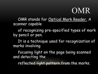 OMR
OMR stands for Optical Mark Reader. A
scanner capable
of recognizing pre-specified types of mark
by pencil or pen.
It is a technique used for recognization of
marks involving
focusing light on the page being scanned
and detecting the
reflected light pattern from the marks.
 