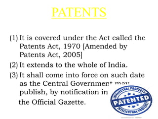 PATENTS
(1) It is covered under the Act called the
Patents Act, 1970 [Amended by
Patents Act, 2005]
(2) It extends to the whole of India.
(3) It shall come into force on such date
as the Central Government may
publish, by notification in
the Official Gazette.
 