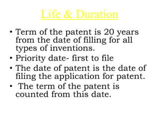 Life & Duration
• Term of the patent is 20 years
from the date of filling for all
types of inventions.
• Priority date- first to file
• The date of patent is the date of
filing the application for patent.
• The term of the patent is
counted from this date.
 
