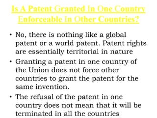 Is A Patent Granted In One Country
Enforceable In Other Countries?
• No, there is nothing like a global
patent or a world patent. Patent rights
are essentially territorial in nature
• Granting a patent in one country of
the Union does not force other
countries to grant the patent for the
same invention.
• The refusal of the patent in one
country does not mean that it will be
terminated in all the countries
 
