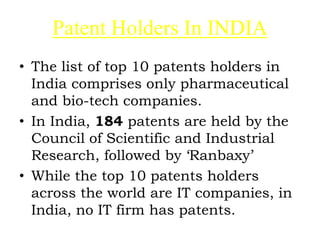 Patent Holders In INDIA
• The list of top 10 patents holders in
India comprises only pharmaceutical
and bio-tech companies.
• In India, 184 patents are held by the
Council of Scientific and Industrial
Research, followed by ‘Ranbaxy’
• While the top 10 patents holders
across the world are IT companies, in
India, no IT firm has patents.
 