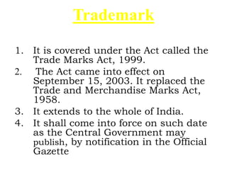 Trademark
1. It is covered under the Act called the
Trade Marks Act, 1999.
2. The Act came into effect on
September 15, 2003. It replaced the
Trade and Merchandise Marks Act,
1958.
3. It extends to the whole of India.
4. It shall come into force on such date
as the Central Government may
publish, by notification in the Official
Gazette
 