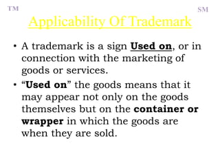 Applicability Of Trademark
• A trademark is a sign Used on, or in
connection with the marketing of
goods or services.
• “Used on” the goods means that it
may appear not only on the goods
themselves but on the container or
wrapper in which the goods are
when they are sold.
™ SM
 