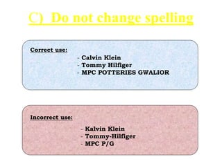 C) Do not change spelling
- Calvin Klein
- Tommy Hilfiger
- MPC POTTERIES GWALIOR
- Kalvin Klein
- Tommy-Hilfiger
- MPC P/G
Incorrect use:
Correct use:
 