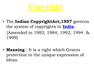 Copyright
• The Indian CopyrightAct,1957 governs
the system of copyrights in India.
[Amended in 1982, 1984, 1992, 1994 &
1999]
• Meaning : It is a right which Grants
protection to the unique expression of
Ideas.
 