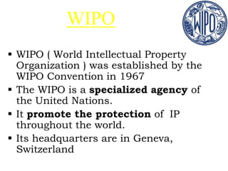 WIPO
 WIPO ( World Intellectual Property
Organization ) was established by the
WIPO Convention in 1967
 The WIPO is a specialized agency of
the United Nations.
 It promote the protection of IP
throughout the world.
 Its headquarters are in Geneva,
Switzerland
 