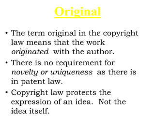 Original
• The term original in the copyright
law means that the work
originated with the author.
• There is no requirement for
novelty or uniqueness as there is
in patent law.
• Copyright law protects the
expression of an idea. Not the
idea itself.
 