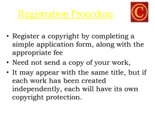 Registration Procedure
• Register a copyright by completing a
simple application form, along with the
appropriate fee
• Need not send a copy of your work,
• It may appear with the same title, but if
each work has been created
independently, each will have its own
copyright protection.
 