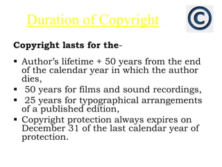 Duration of Copyright
Copyright lasts for the-
 Author’s lifetime + 50 years from the end
of the calendar year in which the author
dies,
 50 years for films and sound recordings,
 25 years for typographical arrangements
of a published edition,
 Copyright protection always expires on
December 31 of the last calendar year of
protection.
 