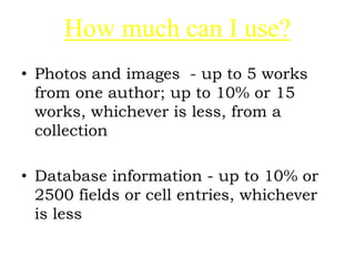 How much can I use?
• Photos and images - up to 5 works
from one author; up to 10% or 15
works, whichever is less, from a
collection
• Database information - up to 10% or
2500 fields or cell entries, whichever
is less
 
