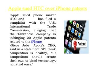 Apple sued HTC over iPhone patents
•Apple sued phone maker
HTC and has filed a
complaint with the U.S.
International Trade
Commission, alleging that
the Taiwanese company is
infringing 20 Apple patents
related to the iPhone
•Steve Jobs, Apple's CEO,
said in a statement "We think
competition is healthy, but
competitors should create
their own original technology,
not steal ours."
 