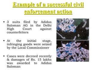 Example of a successful civil
enforcement action
 3 suits filed by Adidas
Saloman AG in the Delhi
High Court against
counterfeiters
 At the initial stage,
infringing goods were seized
by the Local Commissioner
 Cases were decreed recently
& damages of Rs. 15 lakhs
was awarded to Adidas
Saloman
 
