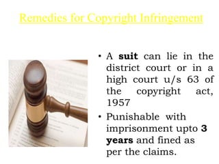 Remedies for Copyright Infringement
• A suit can lie in the
district court or in a
high court u/s 63 of
the copyright act,
1957
• Punishable with
imprisonment upto 3
years and fined as
per the claims.
 