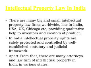 Intellectual Property Law In India
• There are many big and small intellectual
property law firms worldwide, like in India,
USA, UK, Chicago etc, providing qualitative
help to inventors and creators of product.
• In India intellectual property rights are
safely protected and controlled by well-
established statutory and judicial
framework.
• Apart From that, there are many attorneys
and law firm of intellectual property in
India in various states.
 