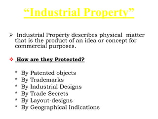  Industrial Property describes physical matter
that is the product of an idea or concept for
commercial purposes.
 How are they Protected?
* By Patented objects
* By Trademarks
* By Industrial Designs
* By Trade Secrets
* By Layout-designs
* By Geographical Indications
“Industrial Property”
 