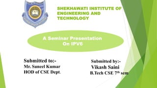 SHEKHAWATI INSTITUTE OF
ENGINEERING AND
TECHNOLOGY
A Seminar Presentation
On IPV6
Submitted to:-
Mr. Suneel Kumar
HOD of CSE Dept.
Submitted by:-
Vikash Saini
B.Tech CSE 7th sem
 