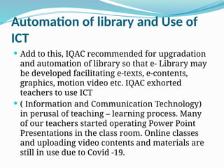 Automation of library and Use of
ICT
 Add to this, IQAC recommended for upgradation
and automation of library so that e- Library may
be developed facilitating e-texts, e-contents,
graphics, motion video etc. IQAC exhorted
teachers to use ICT
 ( Information and Communication Technology)
in perusal of teaching – learning process. Many
of our teachers started operating Power Point
Presentations in the class room. Online classes
and uploading video contents and materials are
still in use due to Covid -19.
 