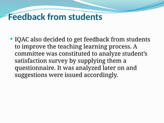 Feedback from students
 IQAC also decided to get feedback from students
to improve the teaching learning process. A
committee was constituted to analyze student’s
satisfaction survey by supplying them a
questionnaire. It was analyzed later on and
suggestions were issued accordingly.
 