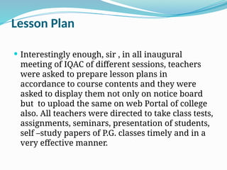 Lesson Plan
 Interestingly enough, sir , in all inaugural
meeting of IQAC of different sessions, teachers
were asked to prepare lesson plans in
accordance to course contents and they were
asked to display them not only on notice board
but to upload the same on web Portal of college
also. All teachers were directed to take class tests,
assignments, seminars, presentation of students,
self –study papers of P.G. classes timely and in a
very effective manner.
 
