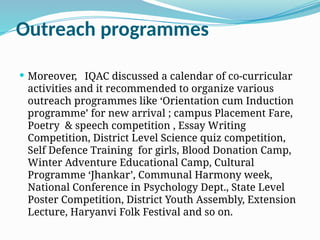 Outreach programmes
 Moreover, IQAC discussed a calendar of co-curricular
activities and it recommended to organize various
outreach programmes like ‘Orientation cum Induction
programme’ for new arrival ; campus Placement Fare,
Poetry & speech competition , Essay Writing
Competition, District Level Science quiz competition,
Self Defence Training for girls, Blood Donation Camp,
Winter Adventure Educational Camp, Cultural
Programme ‘Jhankar’, Communal Harmony week,
National Conference in Psychology Dept., State Level
Poster Competition, District Youth Assembly, Extension
Lecture, Haryanvi Folk Festival and so on.
 