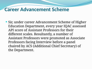 Career Advancement Scheme
 Sir, under career Advancement Scheme of Higher
Education Department, every year IQAC assessed
API score of Assistant Professors for their
different scales. Resultantly, a number of
Assistant Professors were promoted as Associate
Professors facing Interview before a panel
chaired by ACS (Additional Chief Secretary) of
the Department.
 