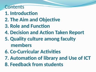 Contents
1. Introduction
2. The Aim and Objective
3. Role and Function
4. Decision and Action Taken Report
5. Quality culture among faculty
members
6. Co-Curricular Activities
7. Automation of library and Use of ICT
8. Feedback from students
 