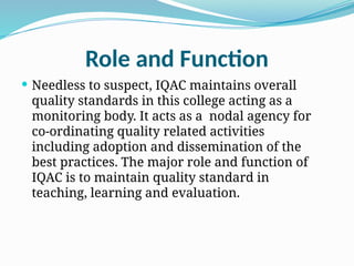 Role and Function
 Needless to suspect, IQAC maintains overall
quality standards in this college acting as a
monitoring body. It acts as a nodal agency for
co-ordinating quality related activities
including adoption and dissemination of the
best practices. The major role and function of
IQAC is to maintain quality standard in
teaching, learning and evaluation.
 