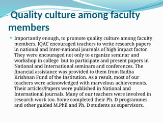 Quality culture among faculty
members
 Importantly enough, to promote quality culture among faculty
members, IQAC encouraged teachers to write research papers
in national and Inter-national journals of high impact factor.
They were encouraged not only to organize seminar and
workshop in college but to participate and present papers in
National and International seminars and conferences. The
financial assistance was provided to them from Radha
Krishnan Fund of the Institution. As a result, most of our
teachers were acknowledged with marvelous achievements.
Their articles/Papers were published in National and
International journals. Many of our teachers were involved in
research work too. Some completed their Ph. D programmes
and other guided M.Phil and Ph. D students as supervisors.
 