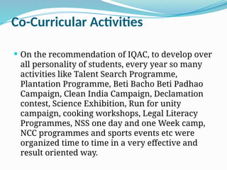 Co-Curricular Activities
 On the recommendation of IQAC, to develop over
all personality of students, every year so many
activities like Talent Search Programme,
Plantation Programme, Beti Bacho Beti Padhao
Campaign, Clean India Campaign, Declamation
contest, Science Exhibition, Run for unity
campaign, cooking workshops, Legal Literacy
Programmes, NSS one day and one Week camp,
NCC programmes and sports events etc were
organized time to time in a very effective and
result oriented way.
 