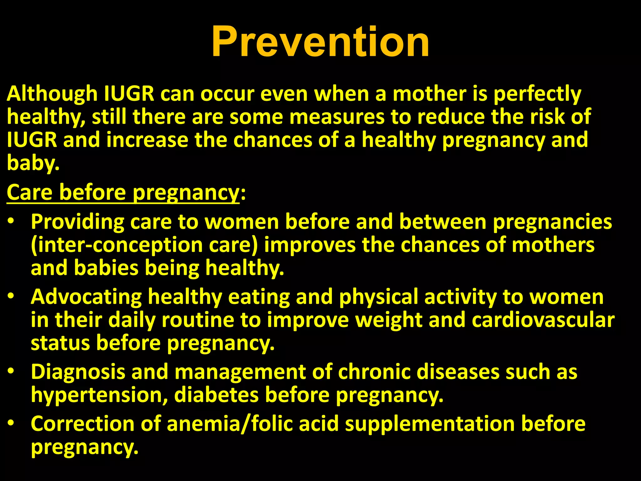 Prevention
Although IUGR can occur even when a mother is perfectly
healthy, still there are some measures to reduce the risk of
IUGR and increase the chances of a healthy pregnancy and
baby.
Care before pregnancy:
• Providing care to women before and between pregnancies
(inter-conception care) improves the chances of mothers
and babies being healthy.
• Advocating healthy eating and physical activity to women
in their daily routine to improve weight and cardiovascular
status before pregnancy.
• Diagnosis and management of chronic diseases such as
hypertension, diabetes before pregnancy.
• Correction of anemia/folic acid supplementation before
pregnancy.
 