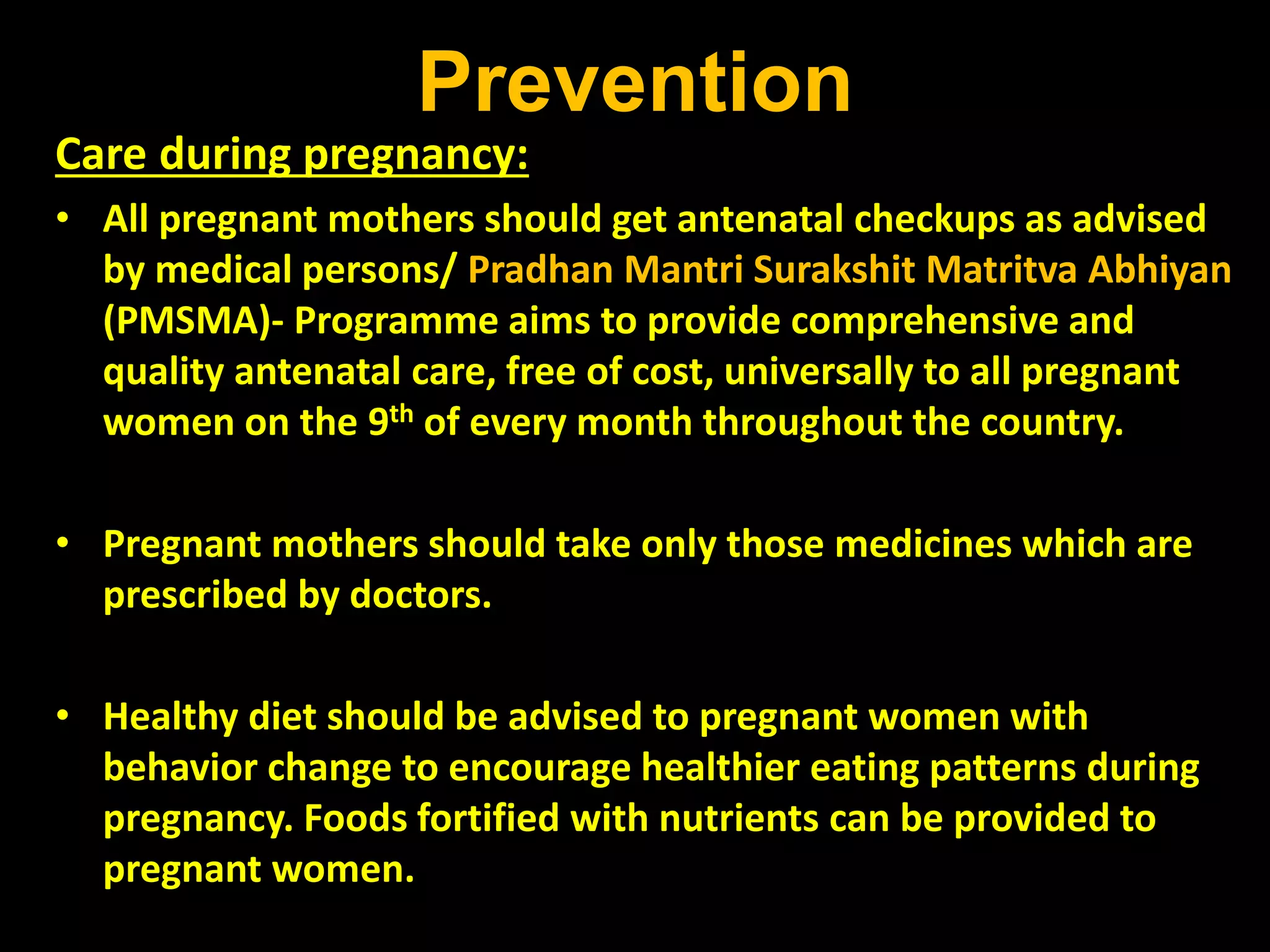 Prevention
Care during pregnancy:
• All pregnant mothers should get antenatal checkups as advised
by medical persons/ Pradhan Mantri Surakshit Matritva Abhiyan
(PMSMA)- Programme aims to provide comprehensive and
quality antenatal care, free of cost, universally to all pregnant
women on the 9th of every month throughout the country.
• Pregnant mothers should take only those medicines which are
prescribed by doctors.
• Healthy diet should be advised to pregnant women with
behavior change to encourage healthier eating patterns during
pregnancy. Foods fortified with nutrients can be provided to
pregnant women.
 