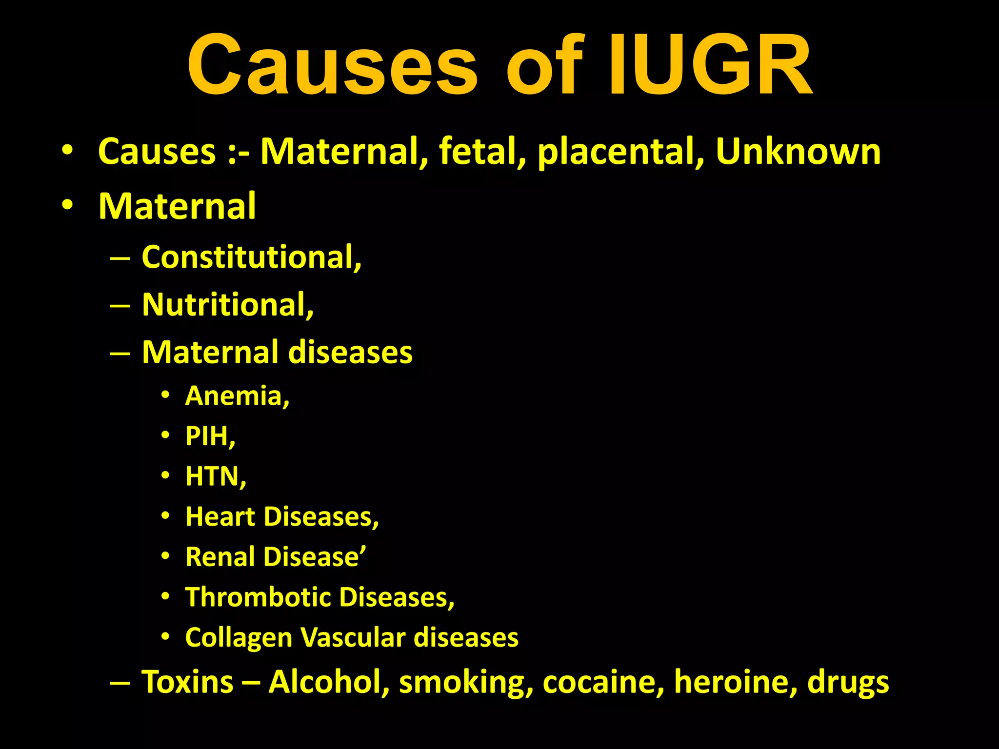 Causes of IUGR
• Causes :- Maternal, fetal, placental, Unknown
• Maternal
– Constitutional,
– Nutritional,
– Maternal diseases
• Anemia,
• PIH,
• HTN,
• Heart Diseases,
• Renal Disease’
• Thrombotic Diseases,
• Collagen Vascular diseases
– Toxins – Alcohol, smoking, cocaine, heroine, drugs
 