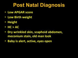 Post Natal Diagnosis
• Low APGAR score
• Low Birth weight
• Height
• HC > AC
• Dry wrinkled skin, scaphoid abdomen,
meconium stain, old man look
• Baby is alert, active, eyes open
 