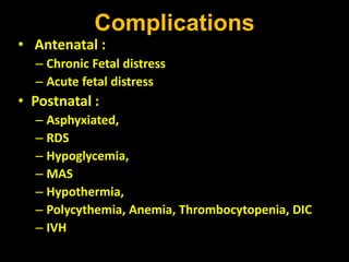 Complications
• Antenatal :
– Chronic Fetal distress
– Acute fetal distress
• Postnatal :
– Asphyxiated,
– RDS
– Hypoglycemia,
– MAS
– Hypothermia,
– Polycythemia, Anemia, Thrombocytopenia, DIC
– IVH
 