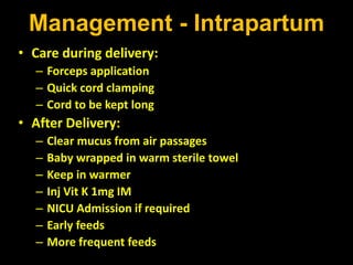 Management - Intrapartum
• Care during delivery:
– Forceps application
– Quick cord clamping
– Cord to be kept long
• After Delivery:
– Clear mucus from air passages
– Baby wrapped in warm sterile towel
– Keep in warmer
– Inj Vit K 1mg IM
– NICU Admission if required
– Early feeds
– More frequent feeds
 
