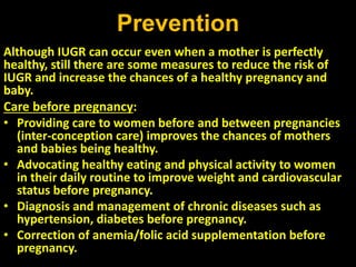 Prevention
Although IUGR can occur even when a mother is perfectly
healthy, still there are some measures to reduce the risk of
IUGR and increase the chances of a healthy pregnancy and
baby.
Care before pregnancy:
• Providing care to women before and between pregnancies
(inter-conception care) improves the chances of mothers
and babies being healthy.
• Advocating healthy eating and physical activity to women
in their daily routine to improve weight and cardiovascular
status before pregnancy.
• Diagnosis and management of chronic diseases such as
hypertension, diabetes before pregnancy.
• Correction of anemia/folic acid supplementation before
pregnancy.
 