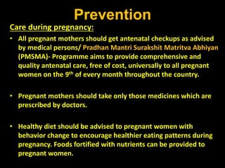 Prevention
Care during pregnancy:
• All pregnant mothers should get antenatal checkups as advised
by medical persons/ Pradhan Mantri Surakshit Matritva Abhiyan
(PMSMA)- Programme aims to provide comprehensive and
quality antenatal care, free of cost, universally to all pregnant
women on the 9th of every month throughout the country.
• Pregnant mothers should take only those medicines which are
prescribed by doctors.
• Healthy diet should be advised to pregnant women with
behavior change to encourage healthier eating patterns during
pregnancy. Foods fortified with nutrients can be provided to
pregnant women.
 