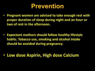 Prevention
• Pregnant women are advised to take enough rest with
proper duration of sleep during night and an hour or
two of rest in the afternoon.
• Expectant mothers should follow healthy lifestyle
habits. Tobacco use, smoking and alcohol intake
should be avoided during pregnancy.
• Low dose Aspirin, High dose Calcium
 