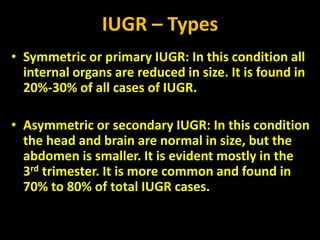 IUGR – Types
• Symmetric or primary IUGR: In this condition all
internal organs are reduced in size. It is found in
20%-30% of all cases of IUGR.
• Asymmetric or secondary IUGR: In this condition
the head and brain are normal in size, but the
abdomen is smaller. It is evident mostly in the
3rd trimester. It is more common and found in
70% to 80% of total IUGR cases.
 